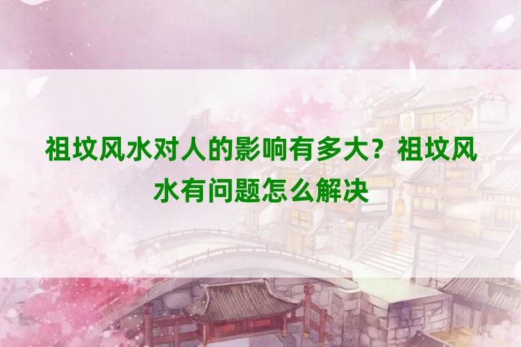 祖坟风水对人的影响有多大？祖坟风水有问题怎么解决